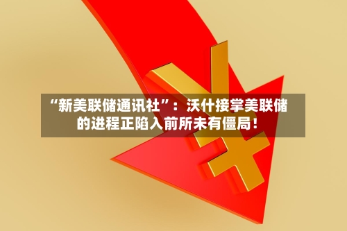 “新美联储通讯社”：沃什接掌美联储的进程正陷入前所未有僵局！