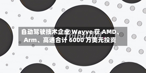 自动驾驶技术企业 Wayve 获 AMD、Arm	、高通合计 6000 万美元投资-第2张图片