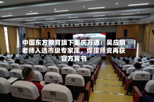 中国东方教育旗下重庆万通：吴应明老师入选市级专家库，焊接师资再获官方背书