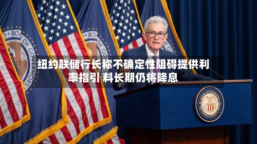 纽约联储行长称不确定性阻碍提供利率指引 料长期仍将降息-第3张图片