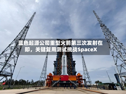 蓝色起源公司重型火箭第三次发射在即，关键复用测试挑战SpaceX
