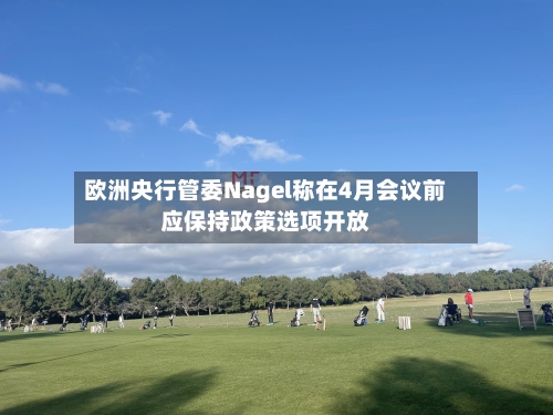 欧洲央行管委Nagel称在4月会议前应保持政策选项开放