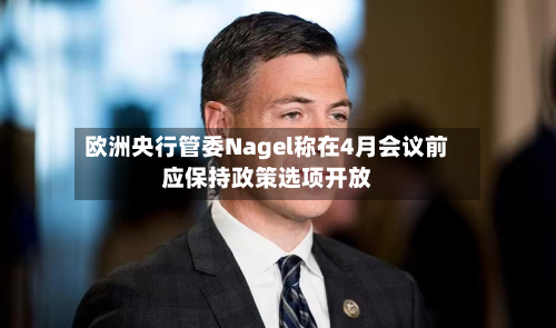 欧洲央行管委Nagel称在4月会议前应保持政策选项开放-第2张图片