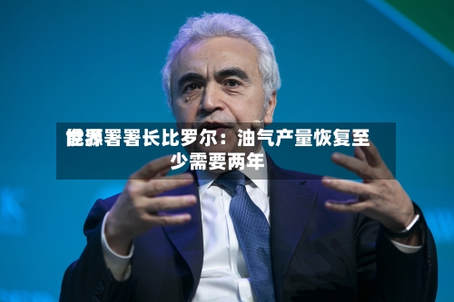 世界能源署署长比罗尔：油气产量恢复至少需要两年