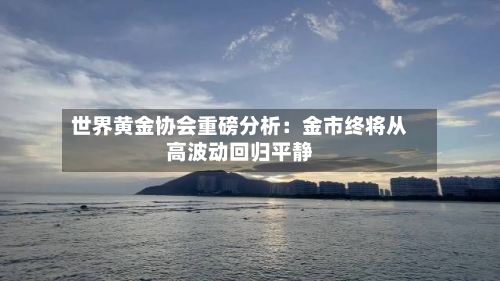 世界黄金协会重磅分析：金市终将从高波动回归平静