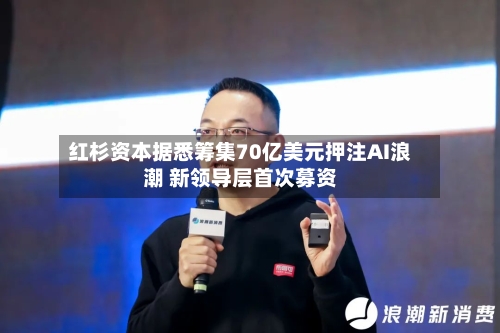 红杉资本据悉筹集70亿美元押注AI浪潮 新领导层首次募资-第2张图片