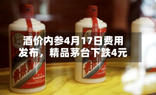 酒价内参4月17日费用发布，精品茅台下跌4元