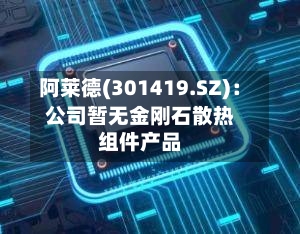 阿莱德(301419.SZ)：公司暂无金刚石散热组件产品
