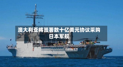 澳大利亚将签署数十亿美元协议采购日本军舰