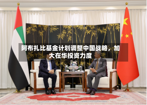 阿布扎比基金计划调整中国战略	，加大在华投资力度-第2张图片