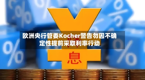 欧洲央行管委Kocher警告勿因不确定性提前采取利率行动