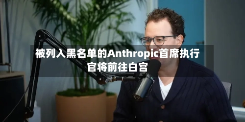 被列入黑名单的Anthropic首席执行官将前往白宫
