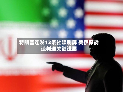 特朗普连发13条社媒刷屏 美伊停战谈判迎关键进展