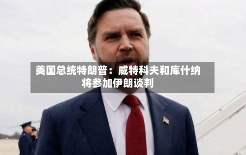 美国总统特朗普：威特科夫和库什纳将参加伊朗谈判-第2张图片