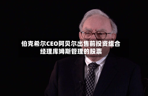 伯克希尔CEO阿贝尔出售前投资组合经理库姆斯管理的股票-第2张图片