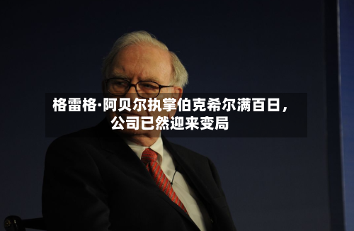 格雷格·阿贝尔执掌伯克希尔满百日，公司已然迎来变局-第3张图片
