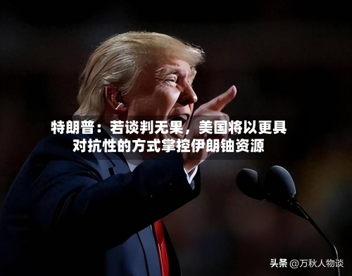 特朗普：若谈判无果，美国将以更具对抗性的方式掌控伊朗铀资源-第2张图片