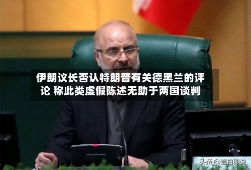 伊朗议长否认特朗普有关德黑兰的评论 称此类虚假陈述无助于两国谈判