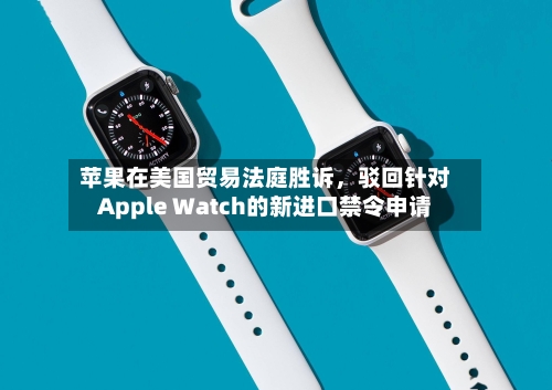 苹果在美国贸易法庭胜诉，驳回针对Apple Watch的新进口禁令申请-第3张图片