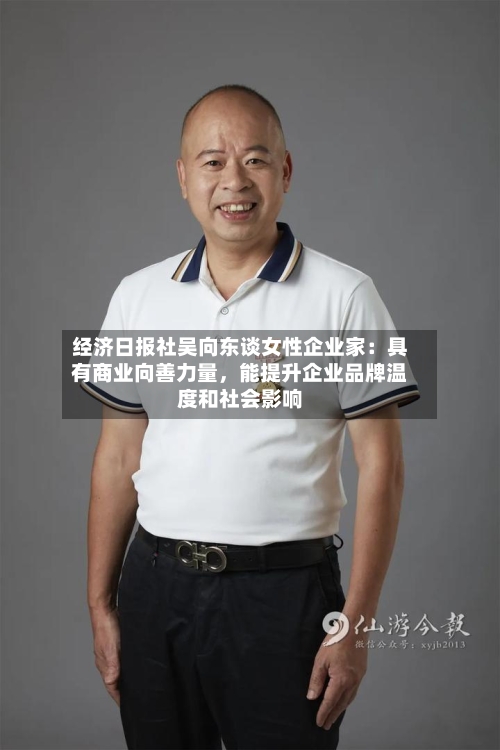 经济日报社吴向东谈女性企业家：具有商业向善力量，能提升企业品牌温度和社会影响-第3张图片