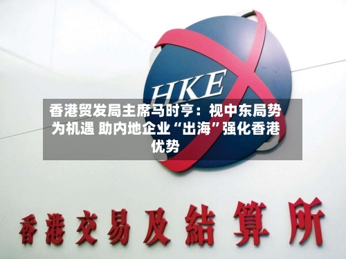 香港贸发局主席马时亨：视中东局势为机遇 助内地企业“出海”强化香港优势