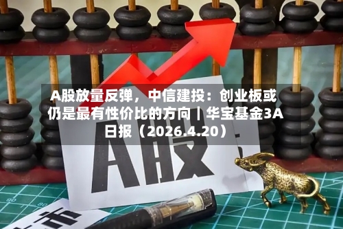A股放量反弹，中信建投：创业板或仍是最有性价比的方向｜华宝基金3A日报（2026.4.20）
