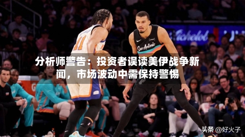 分析师警告：投资者误读美伊战争新闻，市场波动中需保持警惕