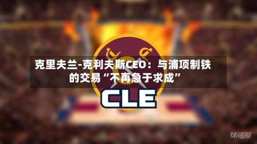 克里夫兰-克利夫斯CEO：与浦项制铁的交易“不再急于求成	”-第3张图片