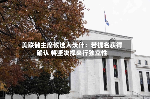 美联储主席候选人沃什：若提名获得确认 将坚决捍央行独立性