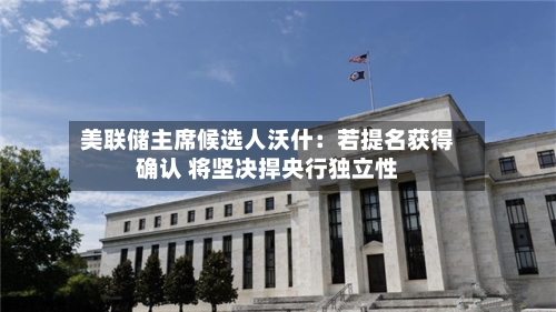 美联储主席候选人沃什：若提名获得确认 将坚决捍央行独立性-第2张图片