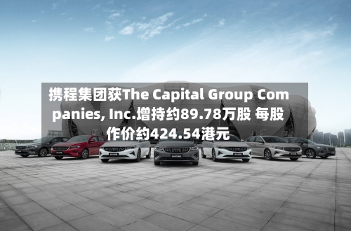 携程集团获The Capital Group Companies, Inc.增持约89.78万股 每股作价约424.54港元