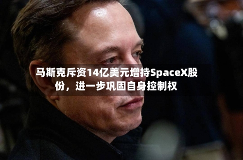 马斯克斥资14亿美元增持SpaceX股份，进一步巩固自身控制权