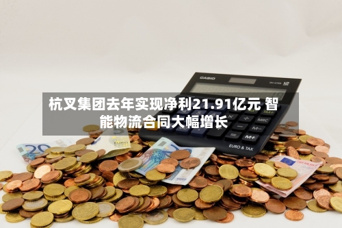 杭叉集团去年实现净利21.91亿元 智能物流合同大幅增长