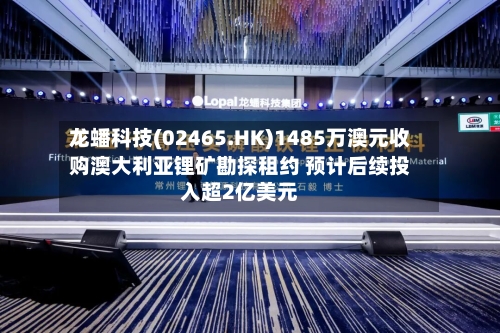 龙蟠科技(02465.HK)1485万澳元收购澳大利亚锂矿勘探租约 预计后续投入超2亿美元