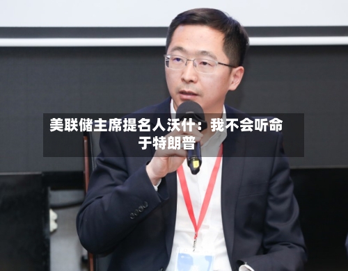 美联储主席提名人沃什：我不会听命于特朗普