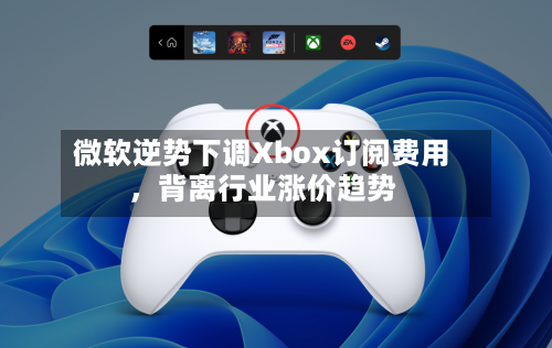 微软逆势下调Xbox订阅费用，背离行业涨价趋势