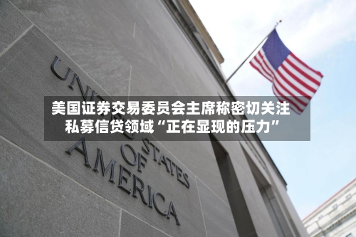 美国证券交易委员会主席称密切关注私募信贷领域“正在显现的压力”