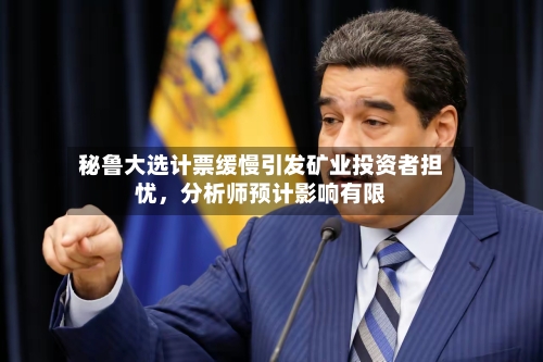 秘鲁大选计票缓慢引发矿业投资者担忧	，分析师预计影响有限-第3张图片