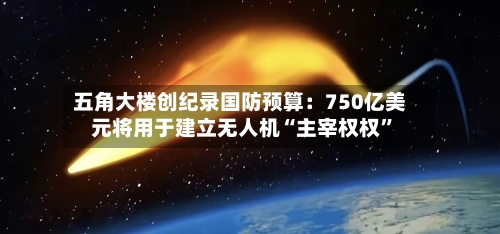 五角大楼创纪录国防预算：750亿美元将用于建立无人机“主宰权权”-第2张图片