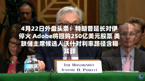 4月22日外盘头条：特朗普延长对伊停火 Adobe将回购250亿美元股票 美联储主席候选人沃什对利率路径含糊其辞-第1张图片