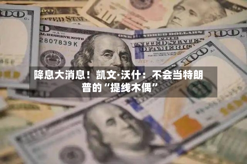 降息大消息！凯文·沃什：不会当特朗普的“提线木偶”-第2张图片