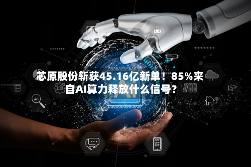芯原股份斩获45.16亿新单！85%来自AI算力释放什么信号？