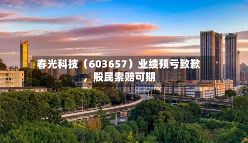 春光科技（603657）业绩预亏致歉，股民索赔可期-第2张图片