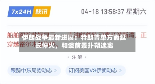 伊朗战争最新进展：特朗普单方面延长停火，和谈前景扑朔迷离