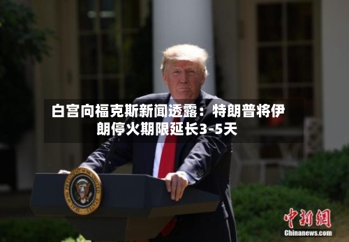 白宫向福克斯新闻透露：特朗普将伊朗停火期限延长3-5天