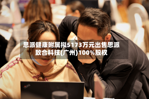 思派健康附属拟5173万元出售思派致合科技(广州)100%股权