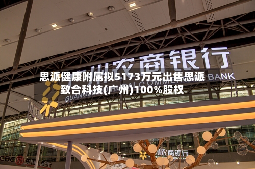 思派健康附属拟5173万元出售思派致合科技(广州)100%股权-第2张图片
