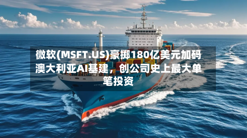 微软(MSFT.US)豪掷180亿美元加码澳大利亚AI基建，创公司史上最大单笔投资-第2张图片