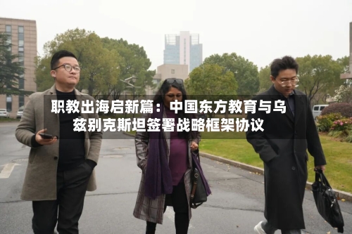 职教出海启新篇：中国东方教育与乌兹别克斯坦签署战略框架协议