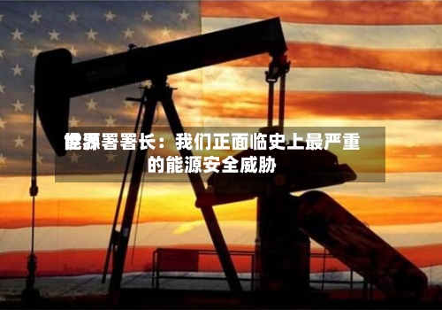 世界能源署署长：我们正面临史上最严重的能源安全威胁-第2张图片